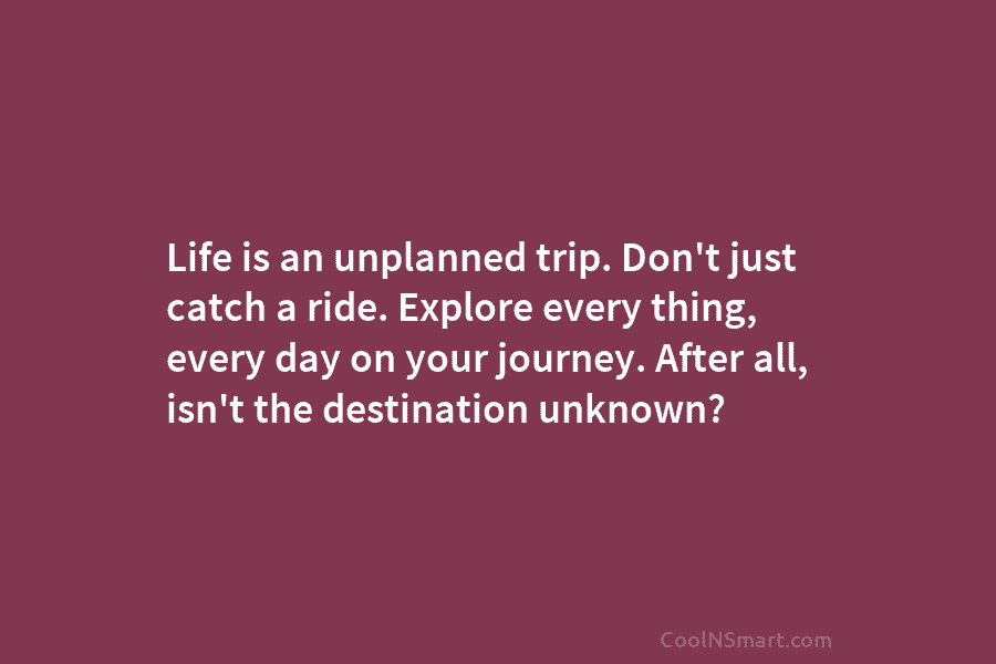 Life is an unplanned trip. Don’t just catch a ride. Explore every thing, every day...