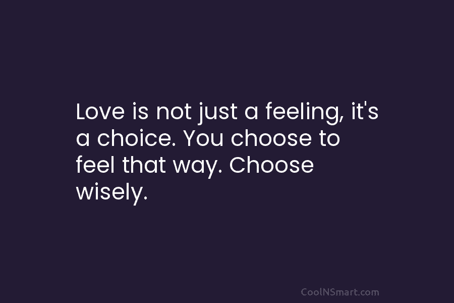 Love is not just a feeling, it’s a choice. You choose to feel that way....