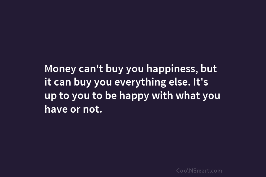 Money can’t buy you happiness, but it can buy you everything else. It’s up to you to be happy with...