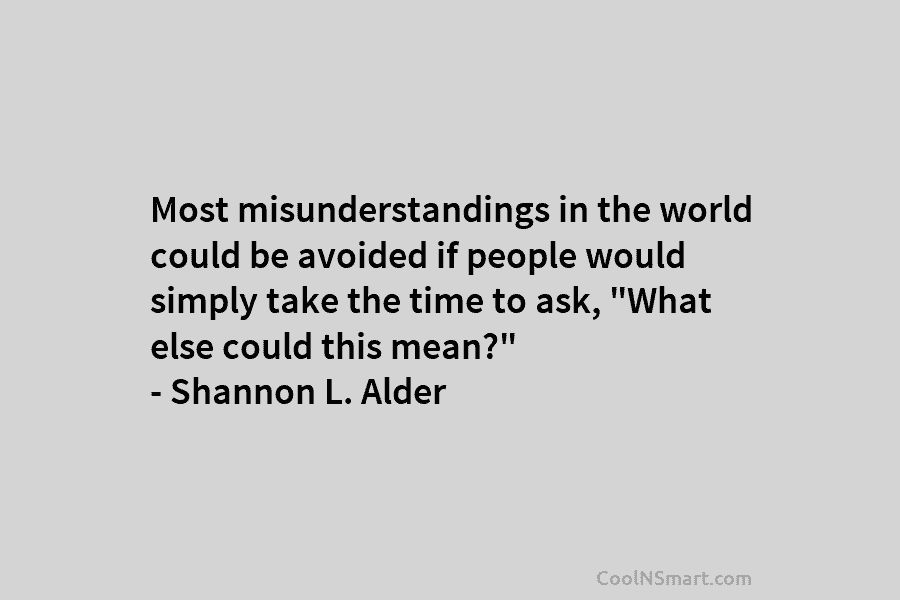 Most misunderstandings in the world could be avoided if people would simply take the time to ask, “What else could...