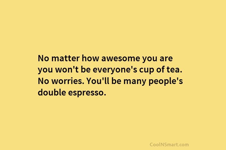 No matter how awesome you are you won’t be everyone’s cup of tea. No worries. You’ll be many people’s double...