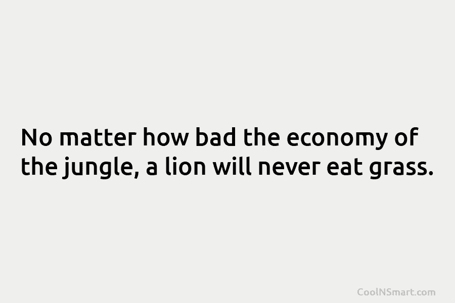 No matter how bad the economy of the jungle, a lion will never eat grass.