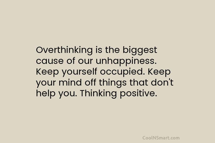 Overthinking is the biggest cause of our unhappiness. Keep yourself occupied. Keep your mind off things that don’t help you....