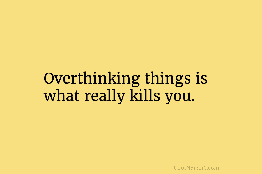 Overthinking things is what really kills you.