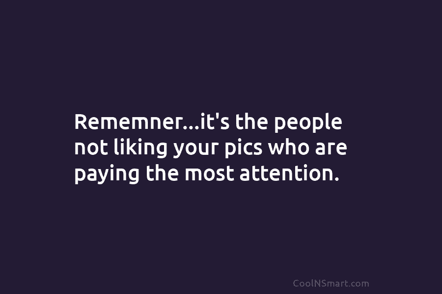 Rememner…it’s the people not liking your pics who are paying the most attention.