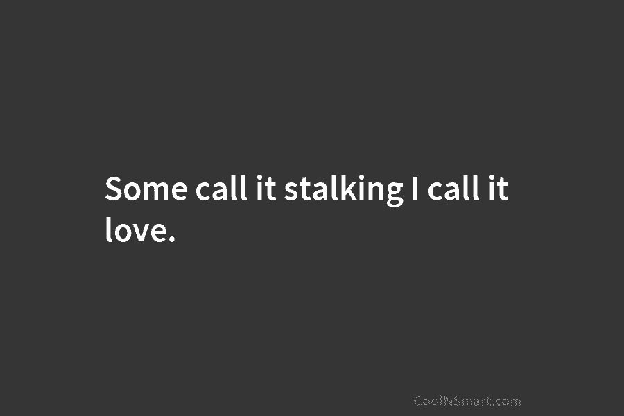 Some call it stalking I call it love.