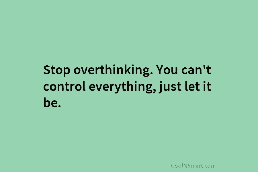 Stop overthinking. You can’t control everything, just let it be.