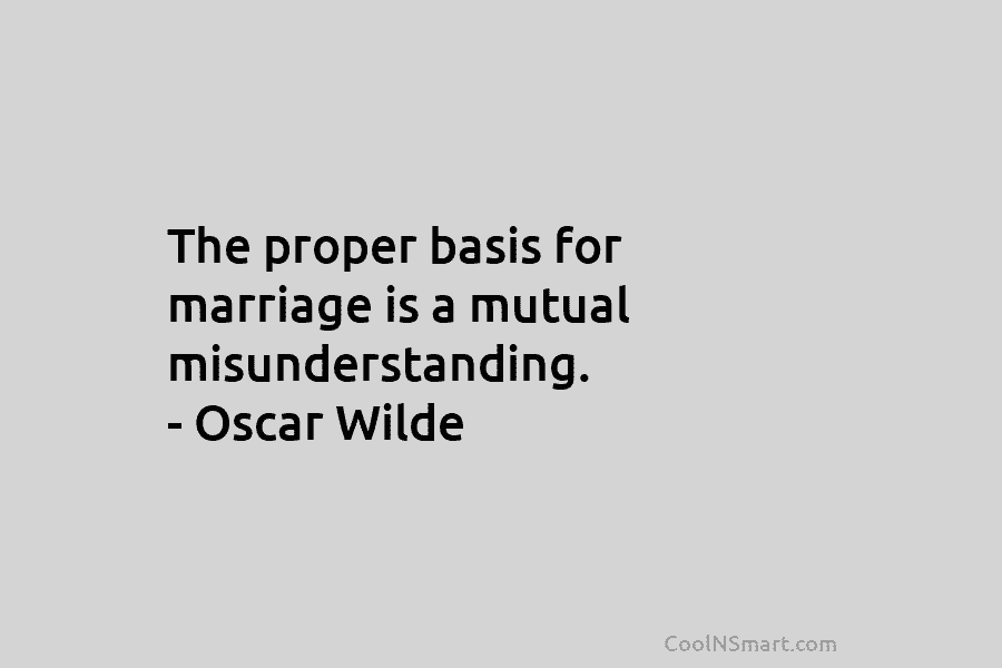 The proper basis for marriage is a mutual misunderstanding. – Oscar Wilde