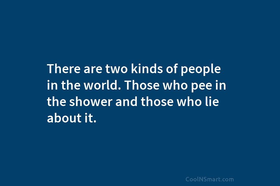 There are two kinds of people in the world. Those who pee in the shower...