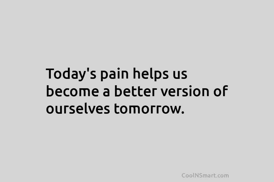 Today’s pain helps us become a better version of ourselves tomorrow.