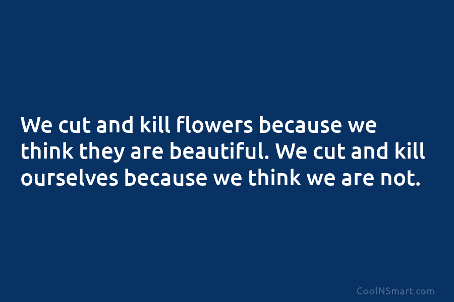 We cut and kill flowers because we think they are beautiful. We cut and kill ourselves because we think we...