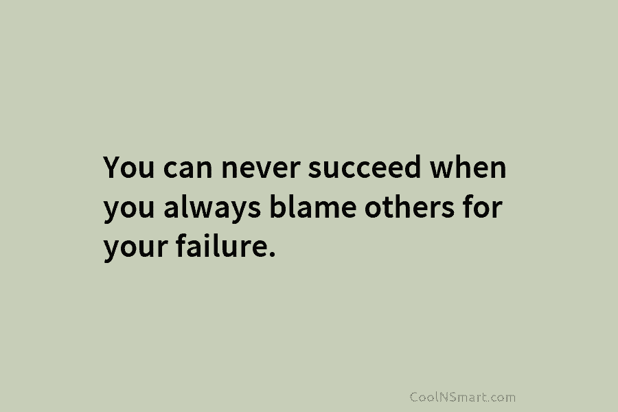 You can never succeed when you always blame others for your failure.