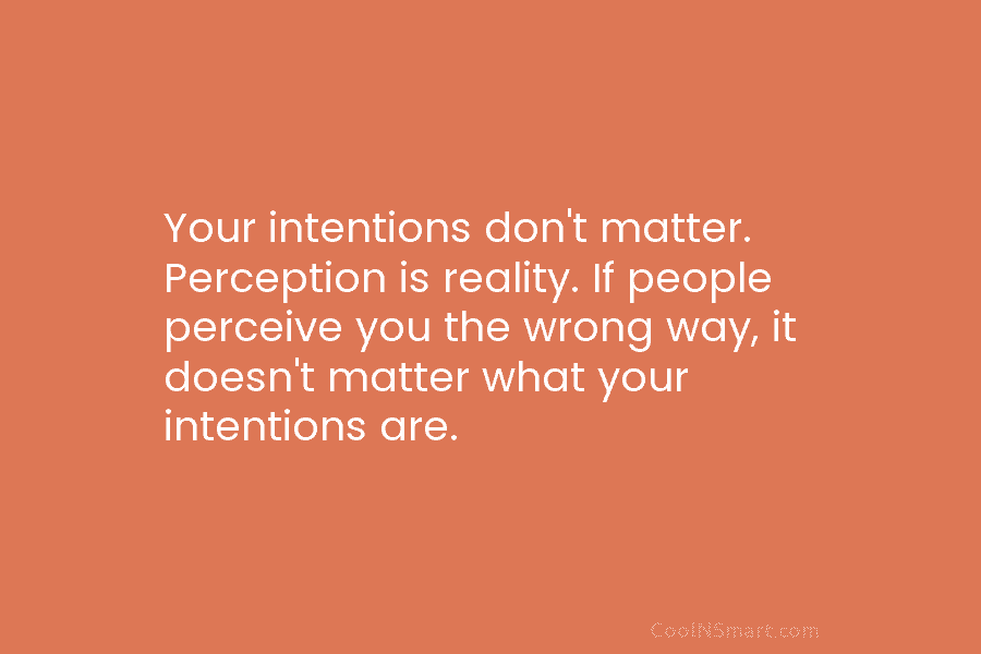 Your intentions don’t matter. Perception is reality. If people perceive you the wrong way, it...