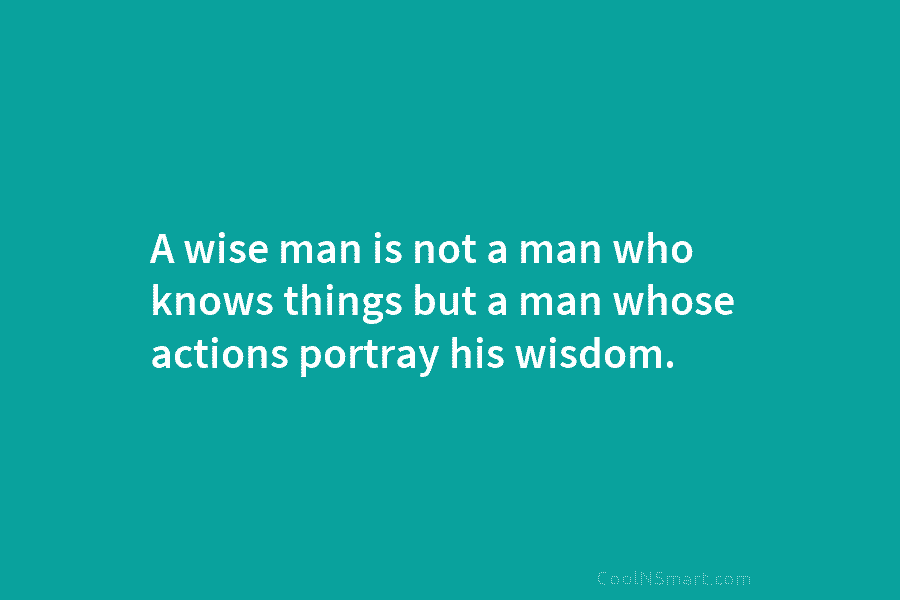 A wise man is not a man who knows things but a man whose actions portray his wisdom.