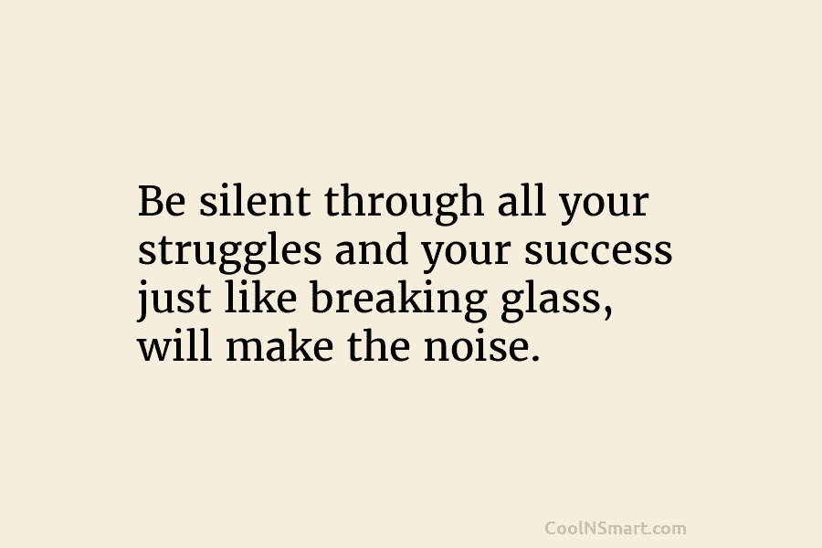 Be silent through all your struggles and your success just like breaking glass, will make the noise.