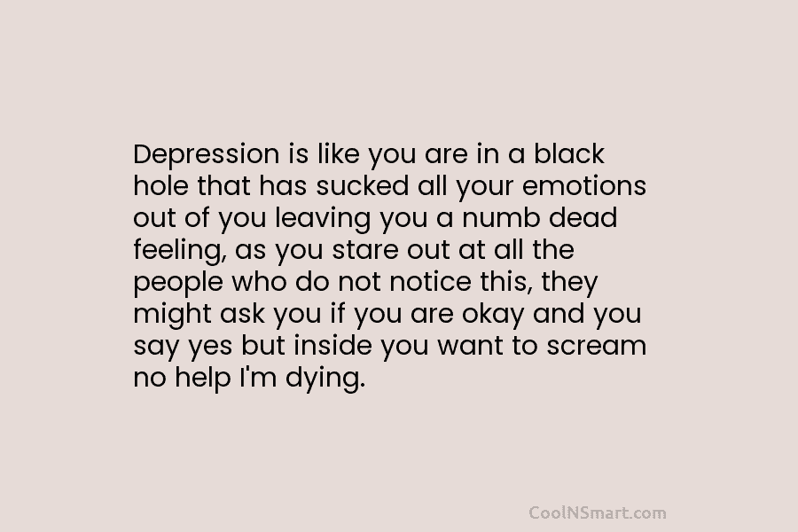 Depression is like you are in a black hole that has sucked all your emotions out of you leaving you...