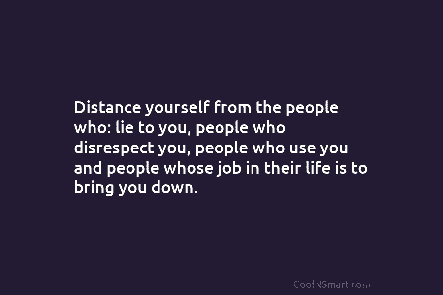 Distance yourself from the people who: lie to you, people who disrespect you, people who use you and people whose...