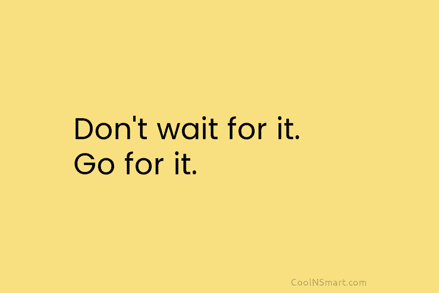 Don’t wait for it. Go for it.