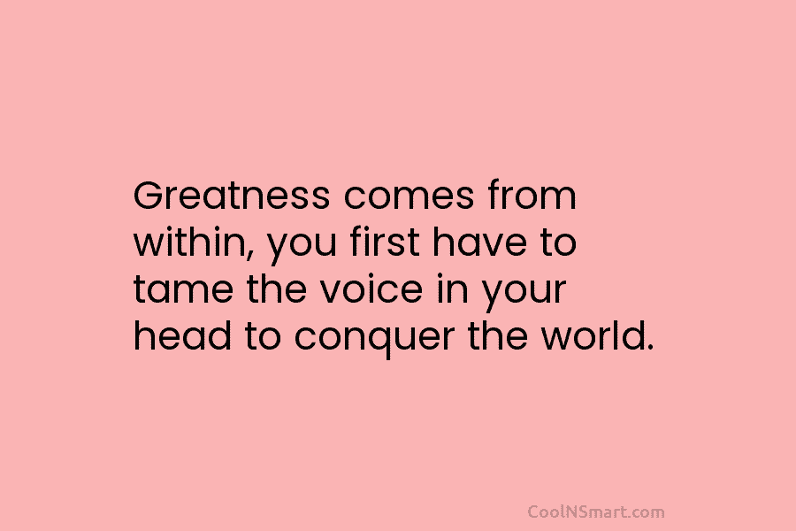 Greatness comes from within, you first have to tame the voice in your head to...
