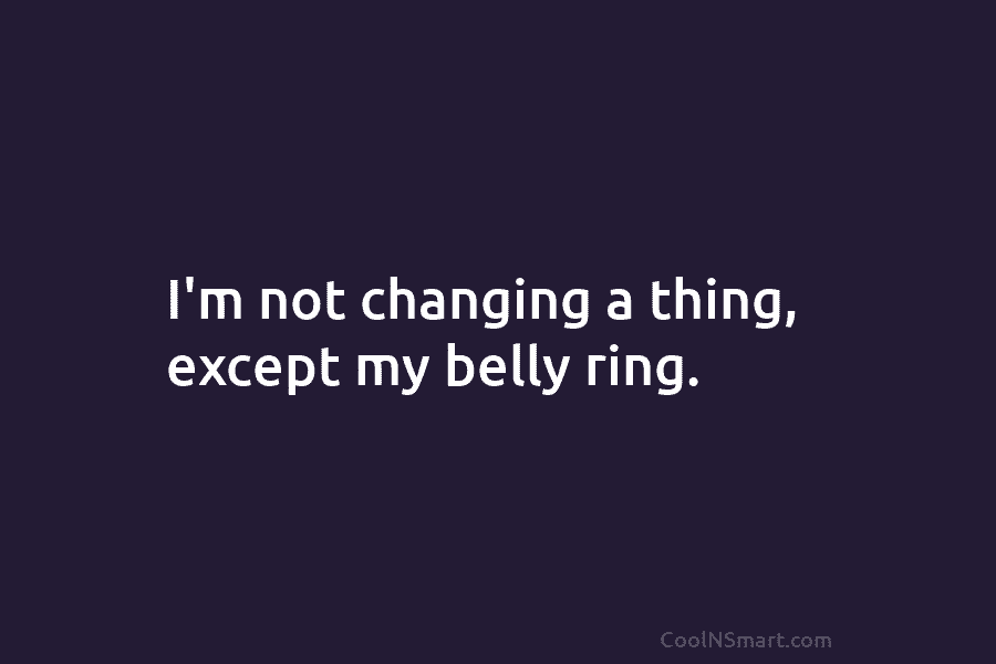 I’m not changing a thing, except my belly ring.