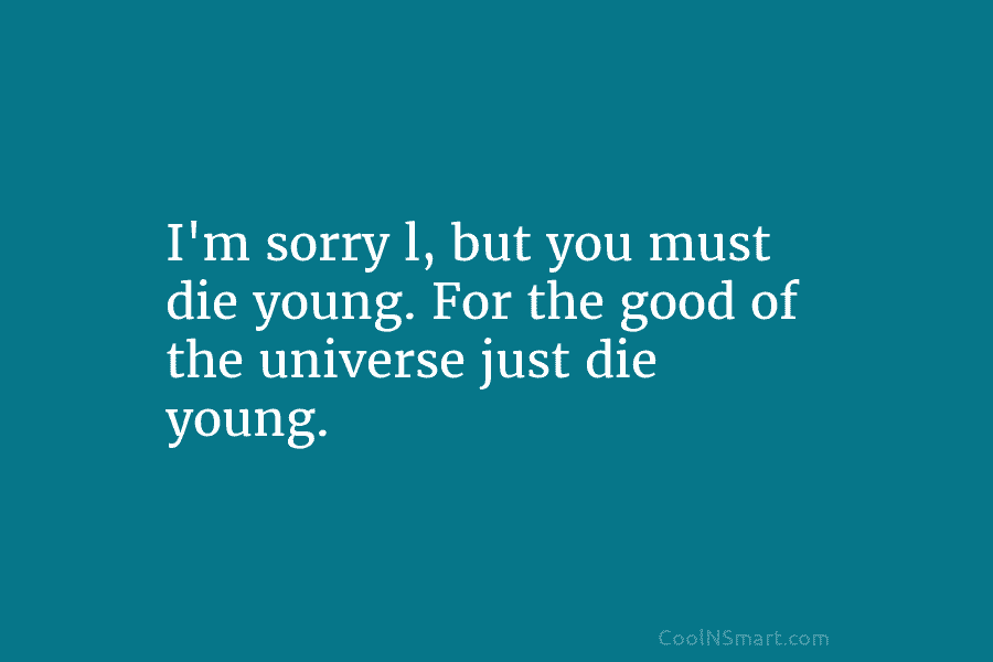 I’m sorry l, but you must die young. For the good of the universe just...