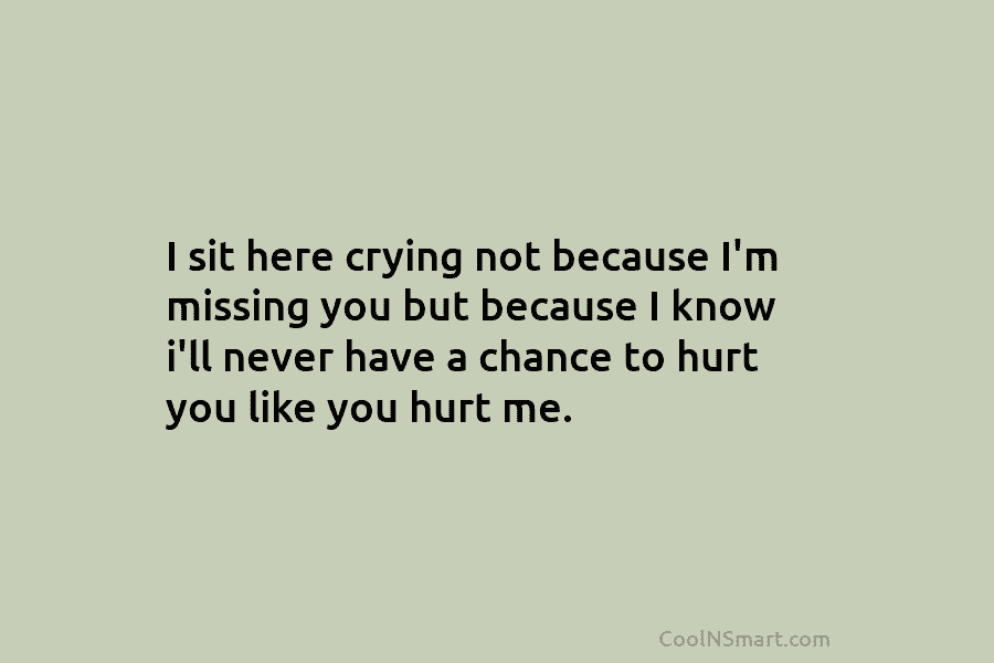 I sit here crying not because I’m missing you but because I know i’ll never have a chance to hurt...