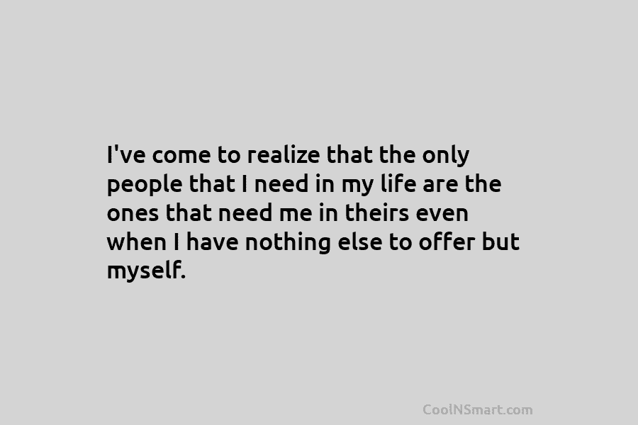 I’ve come to realize that the only people that I need in my life are the ones that need me...
