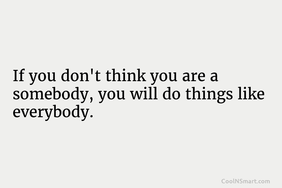 If you don’t think you are a somebody, you will do things like everybody.