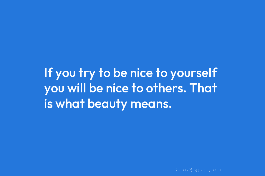If you try to be nice to yourself you will be nice to others. That is what beauty means.