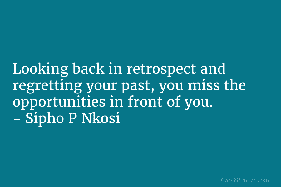 Looking back in retrospect and regretting your past, you miss the opportunities in front of you. – Sipho P Nkosi