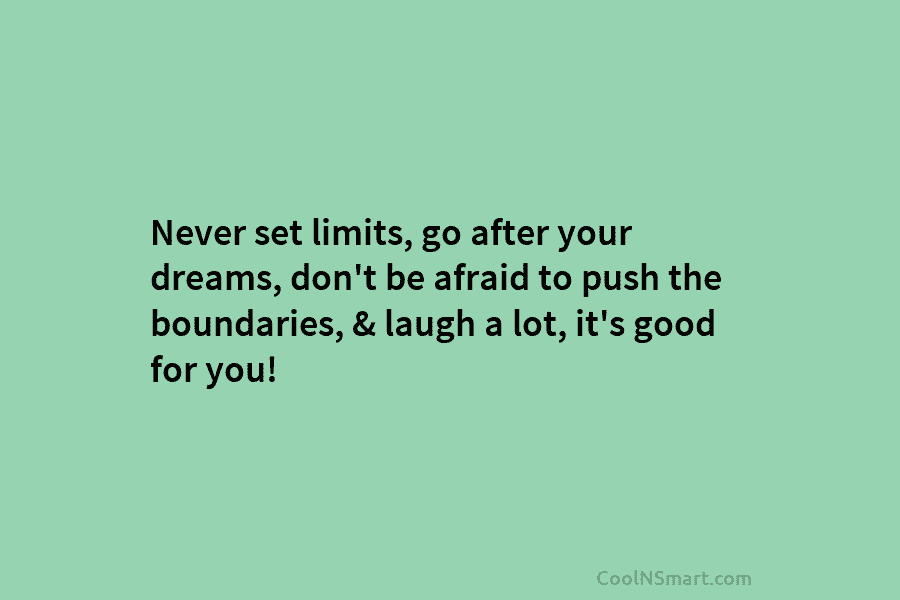 Never set limits, go after your dreams, don’t be afraid to push the boundaries, & laugh a lot, it’s good...