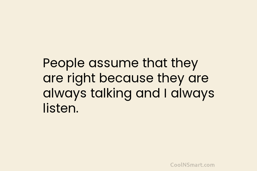 People assume that they are right because they are always talking and I always listen.