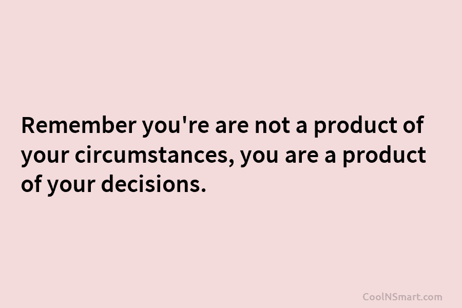 Remember you’re are not a product of your circumstances, you are a product of your decisions.