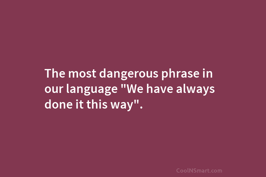 The most dangerous phrase in our language “We have always done it this way”.
