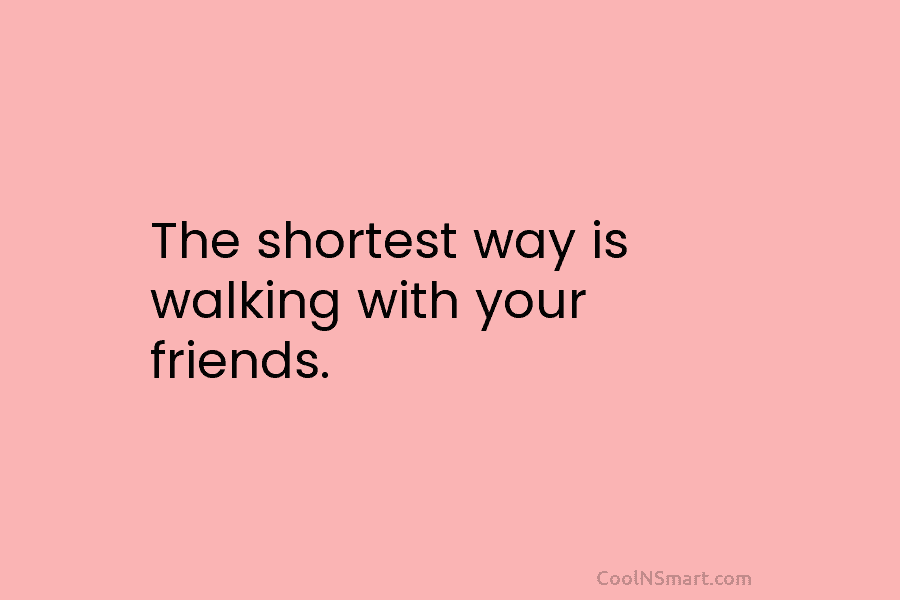 The shortest way is walking with your friends.