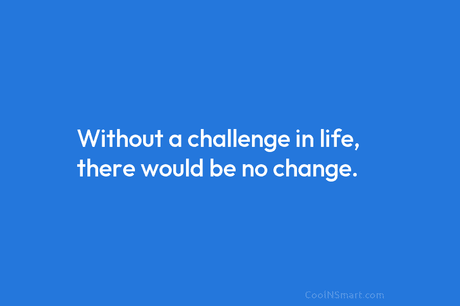 Without a challenge in life, there would be no change.