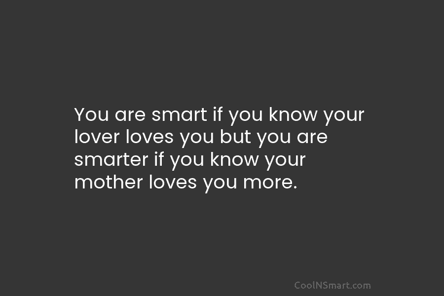 You are smart if you know your lover loves you but you are smarter if you know your mother loves...
