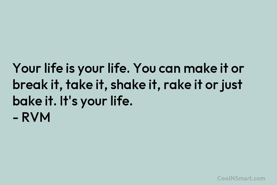 Your life is your life. You can make it or break it, take it, shake it, rake it or just...