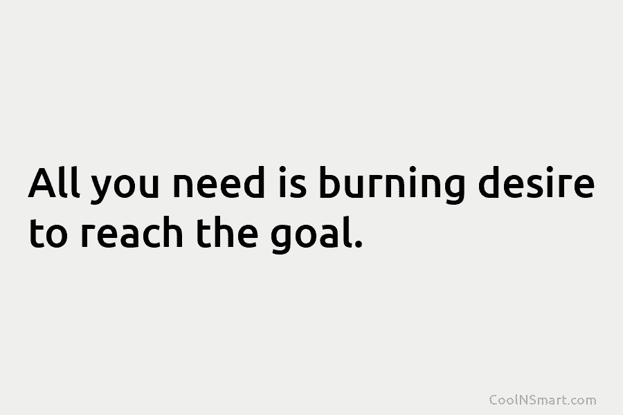 All you need is burning desire to reach the goal.