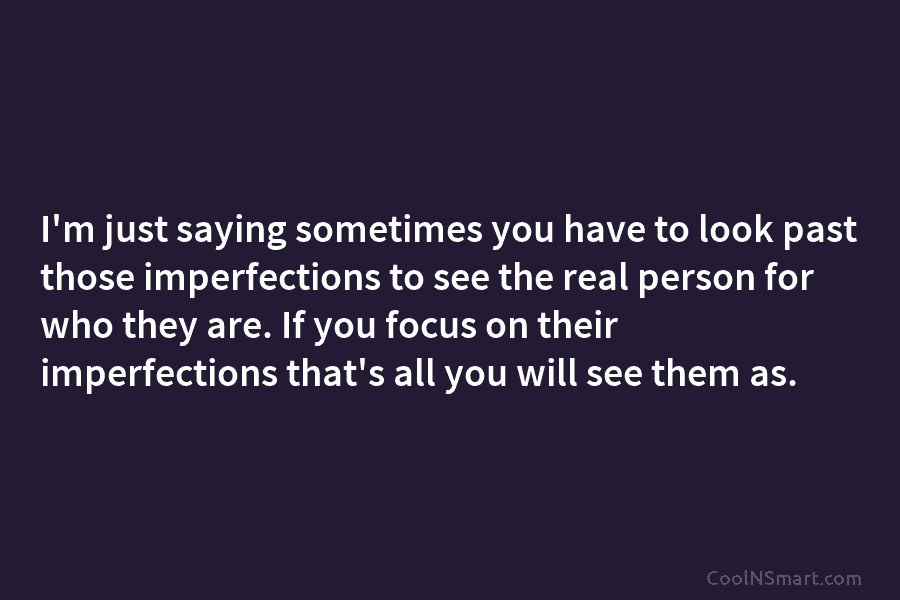 I’m just saying sometimes you have to look past those imperfections to see the real...