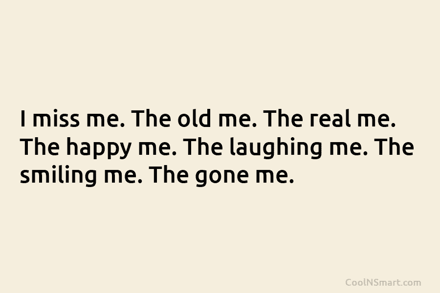 I miss me. The old me. The real me. The happy me. The laughing me....