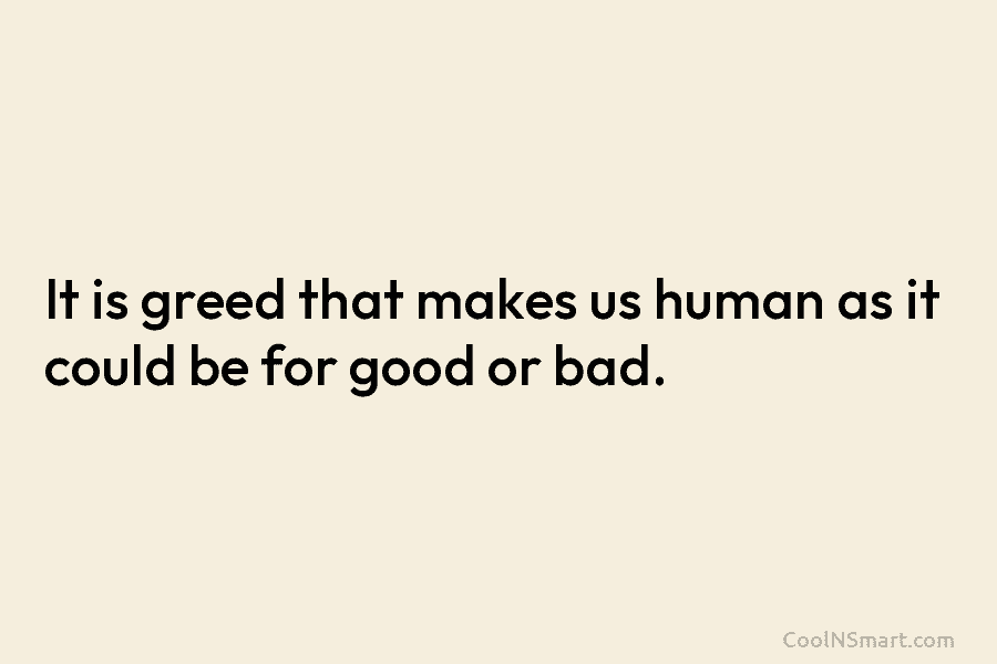 It is greed that makes us human as it could be for good or bad.