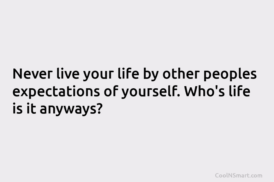 Never live your life by other peoples expectations of yourself. Who’s life is it anyways?