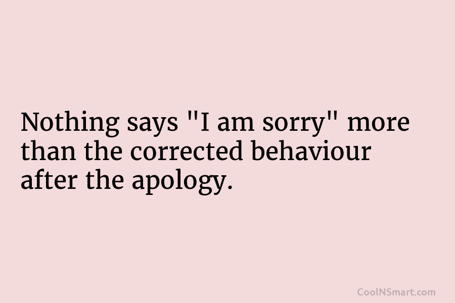 Nothing says “I am sorry” more than the corrected behaviour after the apology.