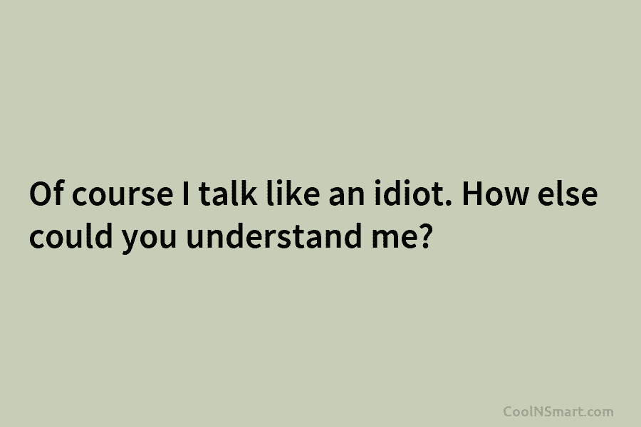Of course I talk like an idiot. How else could you understand me?