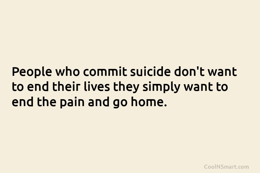 People who commit suicide don’t want to end their lives they simply want to end the pain and go home.
