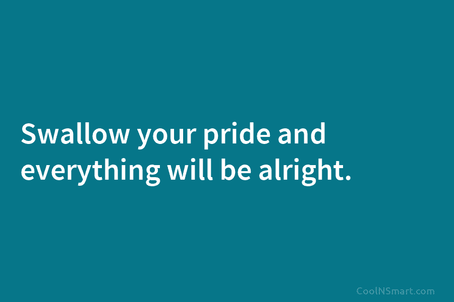 Swallow your pride and everything will be alright.