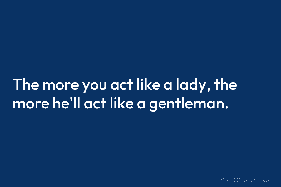 The more you act like a lady, the more he’ll act like a gentleman.