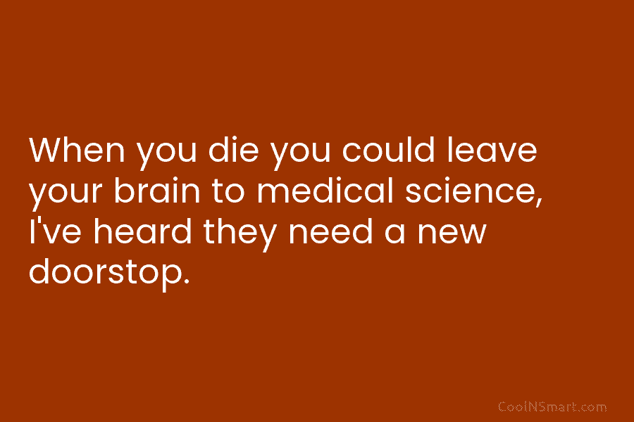 When you die you could leave your brain to medical science, I’ve heard they need a new doorstop.