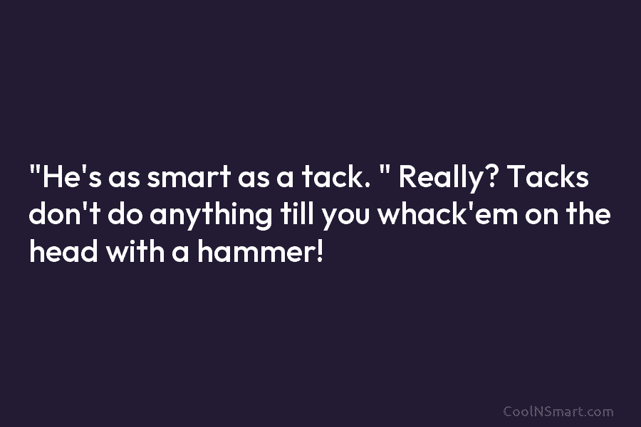 “He’s as smart as a tack. ” Really? Tacks don’t do anything till you whack’em...